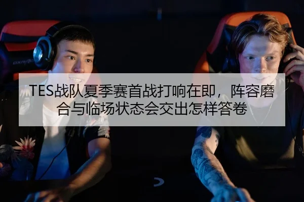 TES战队夏季赛首战打响在即，阵容磨合与临场状态会交出怎样答卷